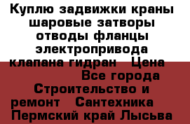 Куплю задвижки краны шаровые затворы отводы фланцы электропривода клапана гидран › Цена ­ 1 500 000 - Все города Строительство и ремонт » Сантехника   . Пермский край,Лысьва г.